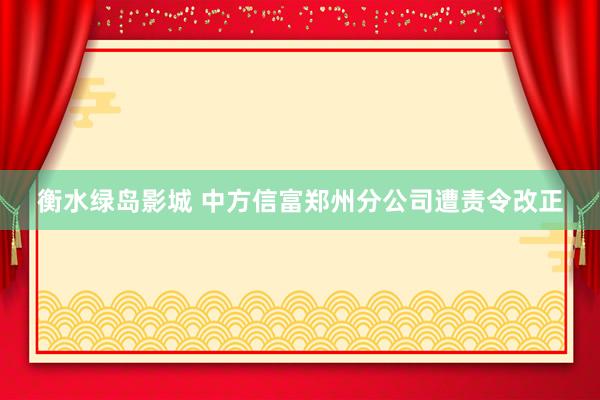 衡水绿岛影城 中方信富郑州分公司遭责令改正