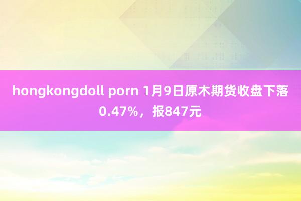 hongkongdoll porn 1月9日原木期货收盘下落0.47%，报847元