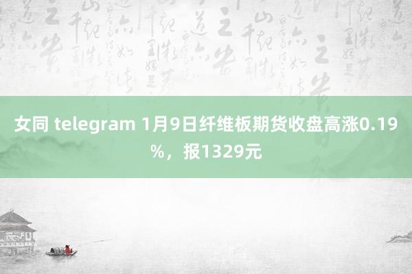 女同 telegram 1月9日纤维板期货收盘高涨0.19%，报1329元