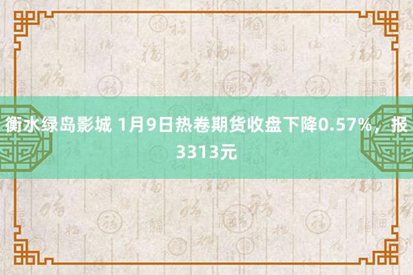 衡水绿岛影城 1月9日热卷期货收盘下降0.57%，报3313元