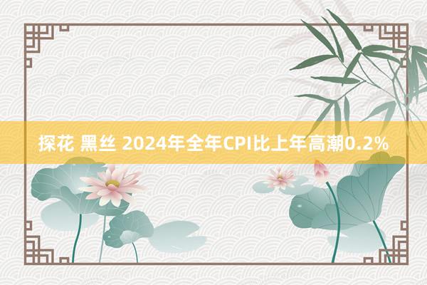 探花 黑丝 2024年全年CPI比上年高潮0.2%