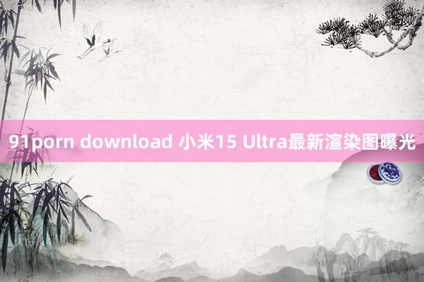 91porn download 小米15 Ultra最新渲染图曝光