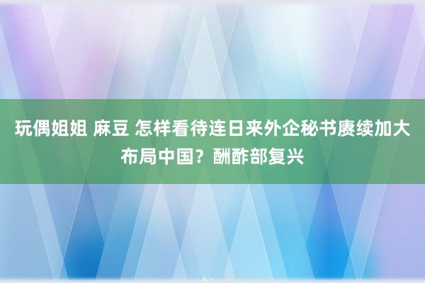 玩偶姐姐 麻豆 怎样看待连日来外企秘书赓续加大布局中国？酬酢部复兴