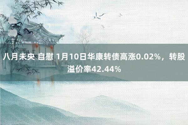 八月未央 自慰 1月10日华康转债高涨0.02%，转股溢价率42.44%