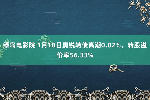 绿岛电影院 1月10日奥锐转债高潮0.02%，转股溢价率56.33%