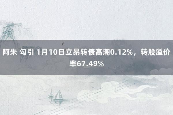 阿朱 勾引 1月10日立昂转债高潮0.12%，转股溢价率67.49%