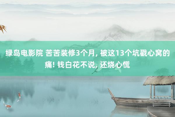 绿岛电影院 苦苦装修3个月， 被这13个坑戳心窝的痛! 钱白花不说， 还烧心慌