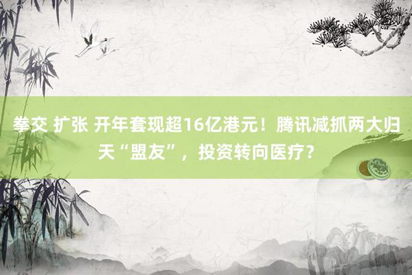 拳交 扩张 开年套现超16亿港元！腾讯减抓两大归天“盟友”，投资转向医疗？