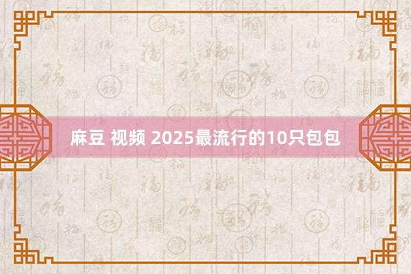 麻豆 视频 2025最流行的10只包包