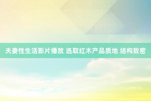 夫妻性生活影片播放 选取红木产品质地 结构致密