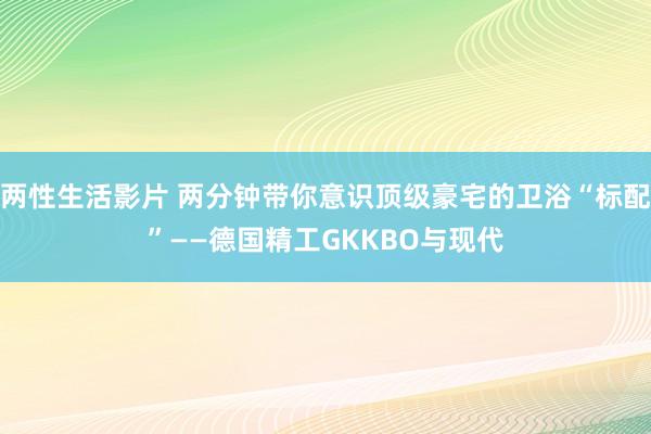 两性生活影片 两分钟带你意识顶级豪宅的卫浴“标配”——德国精工GKKBO与现代