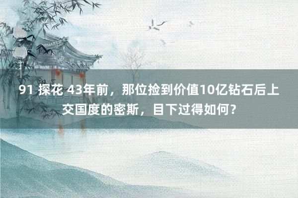 91 探花 43年前，那位捡到价值10亿钻石后上交国度的密斯，目下过得如何？