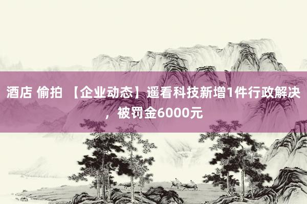 酒店 偷拍 【企业动态】遥看科技新增1件行政解决，被罚金6000元