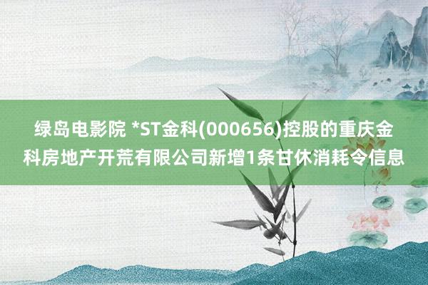 绿岛电影院 *ST金科(000656)控股的重庆金科房地产开荒有限公司新增1条甘休消耗令信息