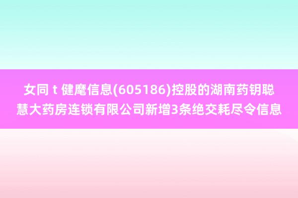 女同 t 健麾信息(605186)控股的湖南药钥聪慧大药房连锁有限公司新增3条绝交耗尽令信息