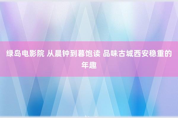 绿岛电影院 从晨钟到暮饱读 品味古城西安稳重的年趣