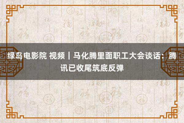 绿岛电影院 视频｜马化腾里面职工大会谈话：腾讯已收尾筑底反弹