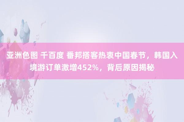 亚洲色图 千百度 番邦搭客热衷中国春节，韩国入境游订单激增452%，背后原因揭秘