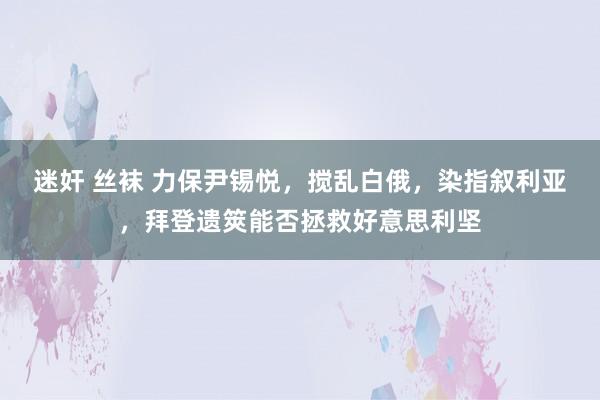 迷奸 丝袜 力保尹锡悦，搅乱白俄，染指叙利亚，拜登遗筴能否拯救好意思利坚