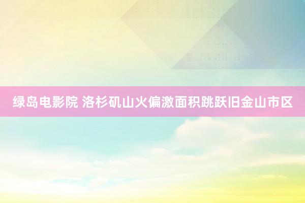 绿岛电影院 洛杉矶山火偏激面积跳跃旧金山市区