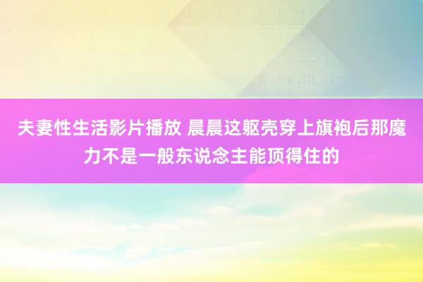 夫妻性生活影片播放 晨晨这躯壳穿上旗袍后那魔力不是一般东说念主能顶得住的