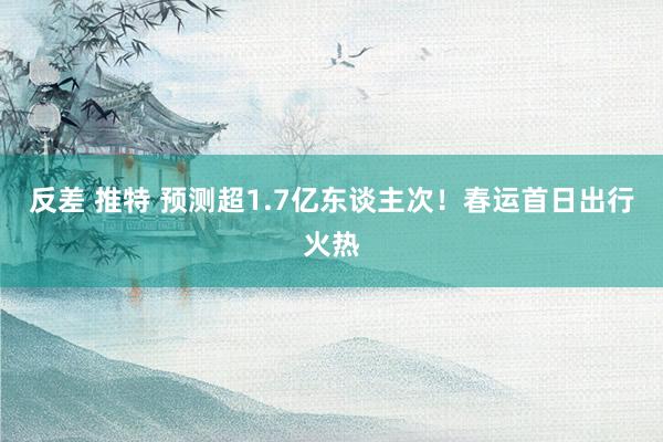 反差 推特 预测超1.7亿东谈主次！春运首日出行火热