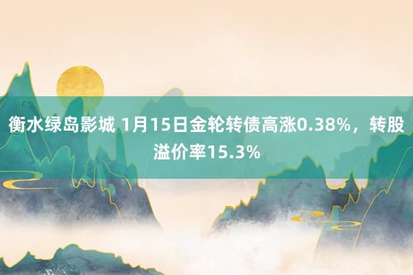 衡水绿岛影城 1月15日金轮转债高涨0.38%，转股溢价率15.3%