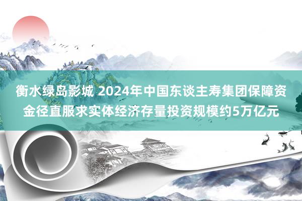 衡水绿岛影城 2024年中国东谈主寿集团保障资金径直服求实体经济存量投资规模约5万亿元