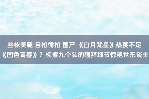 丝袜美腿 自拍偷拍 国产 《白月梵星》热度不足《国色青春》？杨紫九个头的磕拜细节惊艳世东谈主