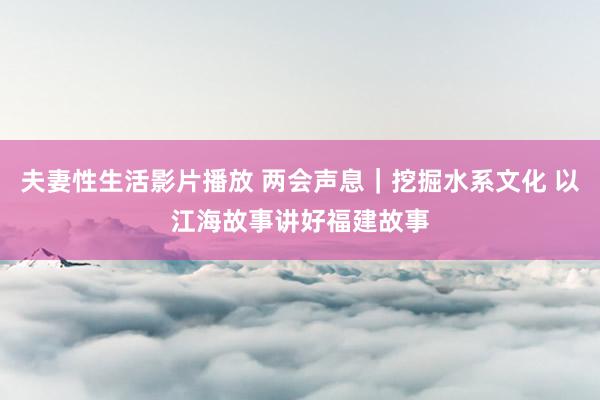 夫妻性生活影片播放 两会声息｜挖掘水系文化 以江海故事讲好福建故事