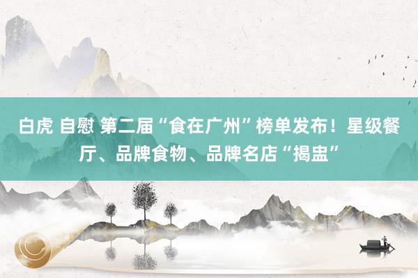 白虎 自慰 第二届“食在广州”榜单发布！星级餐厅、品牌食物、品牌名店“揭盅”