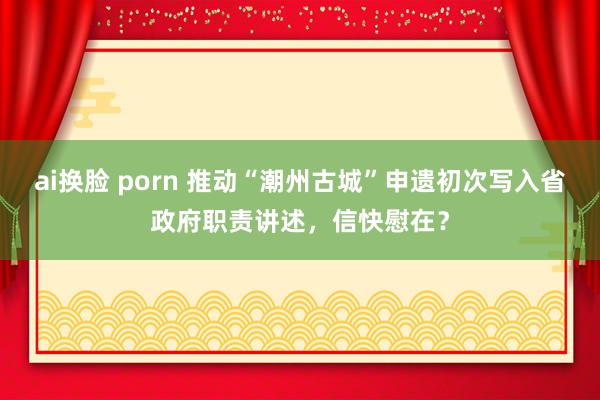 ai换脸 porn 推动“潮州古城”申遗初次写入省政府职责讲述，信快慰在？