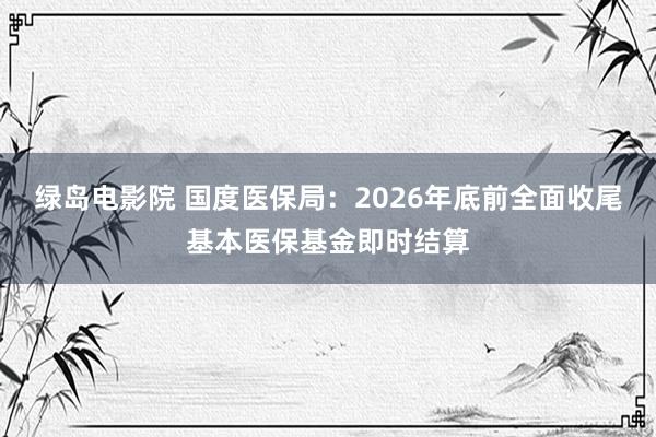 绿岛电影院 国度医保局：2026年底前全面收尾基本医保基金即时结算