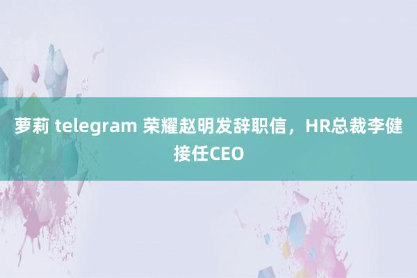 萝莉 telegram 荣耀赵明发辞职信，HR总裁李健接任CEO