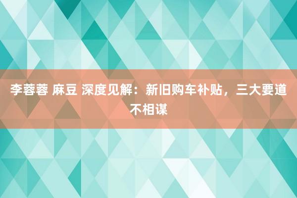 李蓉蓉 麻豆 深度见解：新旧购车补贴，三大要道不相谋