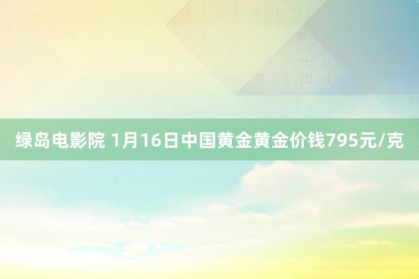 绿岛电影院 1月16日中国黄金黄金价钱795元/克